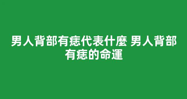 男人背部有痣代表什麼 男人背部有痣的命運